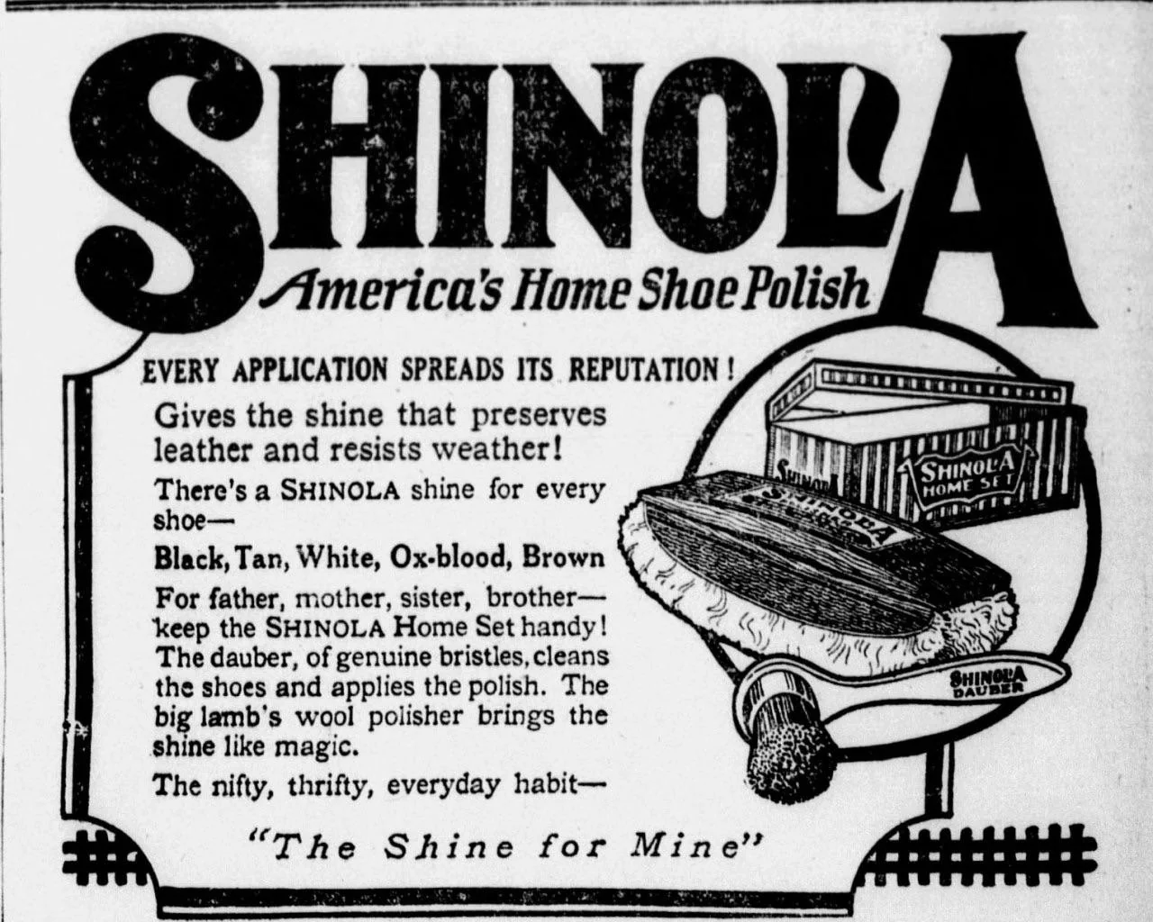 EVERY APPLICATION SPREADS ITS REPUTATION! Gives the shine that preserves leather and resists weather! There's a SHINOLA shine for every shoe. Black, Tan, White, Ox-blood, Brown For father, mother, sister, brother- keep the SHINOLA Home Set handy! The dauber, of genuine bristles, cleans the shoes and applies the polish. The big lamb's wool polisher brings the shine like magic. The nifty, thrifty, everyday habit-