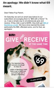 On Saturday we sent an email (see below) to our subscribers encouraging them to "$69 with a friend." To us, it was a simple way to simultaneously give and receive: if they refer a pal to BARK, they both get $69 of BarkShop credit. We have since learned the email, particularly the $69, offended some, and for that, we apologize. BARk GIVEN RECEIVE AT THE SAME TIME ARKSHO, CRED,, $69, This Valentine's Day, everyone should get to enjoy 69.. dollars of BarkShop credit. Refer a pal to BARK and you'll both get $69 to splurge on BarkShop. CLAIM OFFER In order to remedy this, we are rounding up from $69 to a completely inoffensive $70 of BarkShop credit, and making this available to prospective customers like you. Of course, if you prefer $69, we will not stop you - or judge you! No matter the amount, you deserve to spoil your dog with our shop's best-selling toys, gifts, home essentials, and more.
